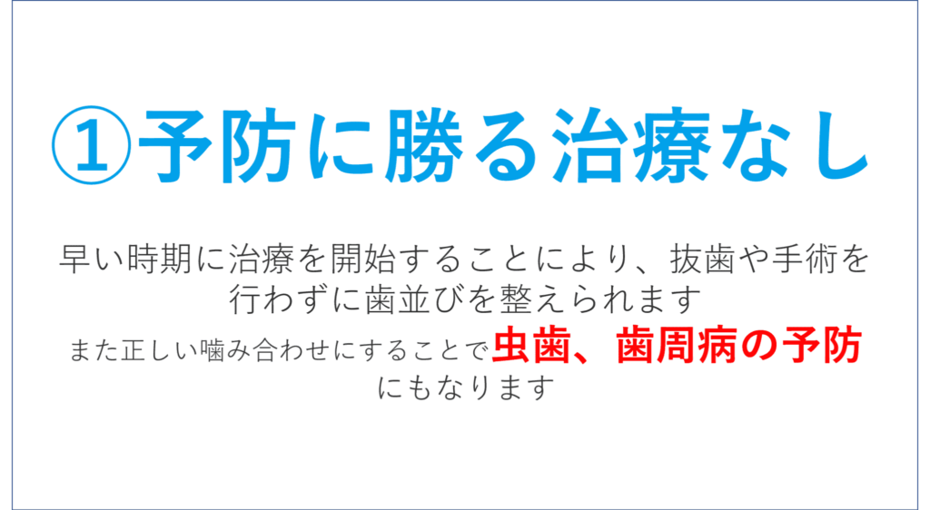 予防に勝る治療なし 早い時期に治療を開始することにより、 抜歯や手術を行わずに歯並びを整えられます。 また正しい噛み合わせにすることで 虫歯、歯周病の予防 にもなります。