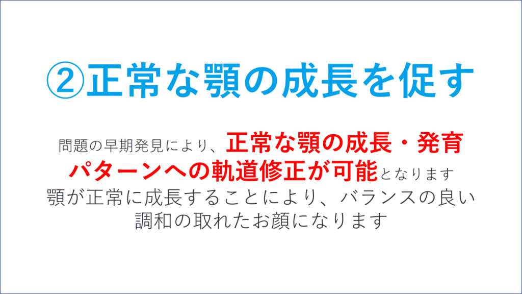 正常な顎の成長を促す 問題の早期発見により、 正常な顎の成長・発育パターンへの 軌道修正が可能 となります。（9歳頃まで） 顎が正常に成長することにより、 バランスの良い調和の取れたお顔になります。