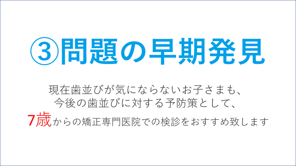 問題の早期発見 現在歯並びが気にならないお子様も、 今後の歯並びに対する予防策として、 7歳からの矯正専門医院での検診を おすすめいたします。